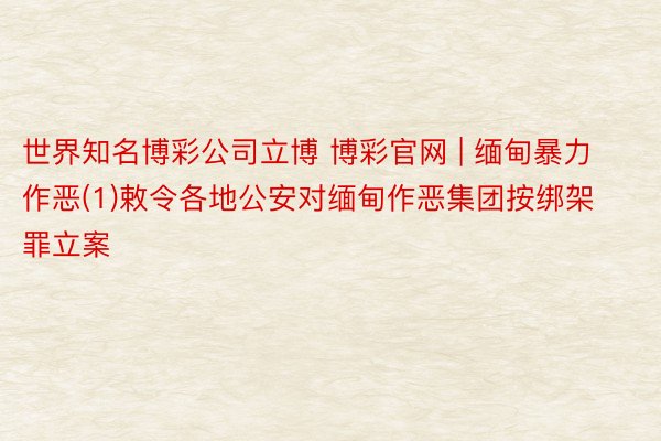 世界知名博彩公司立博 博彩官网 | 缅甸暴力作恶(1)敕令各地公安对缅甸作恶集团按绑架罪立案