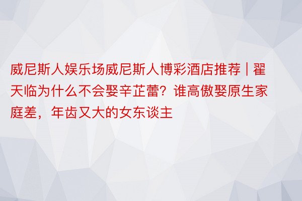威尼斯人娱乐场威尼斯人博彩酒店推荐 | 翟天临为什么不会娶辛芷蕾？谁高傲娶原生家庭差，年齿又大的女东谈主
