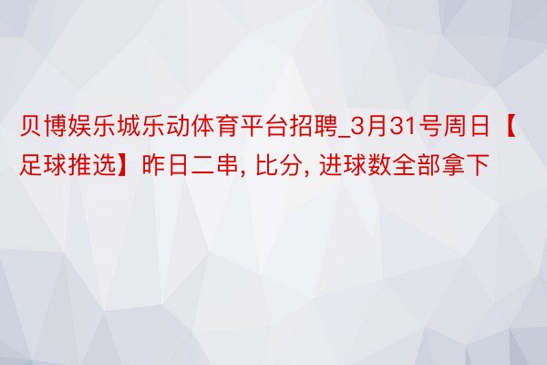 贝博娱乐城乐动体育平台招聘_3月31号周日【足球推选】昨日二串, 比分, 进球数全部拿下