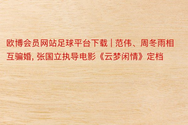 欧博会员网站足球平台下载 | 范伟、周冬雨相互骗婚, 张国立执导电影《云梦闲情》定档