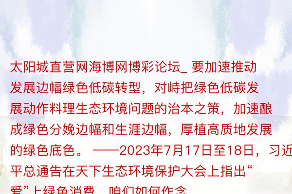 太阳城直营网海博网博彩论坛_ 要加速推动发展边幅绿色低碳转型，对峙把绿色低碳发展动作料理生态环境问题的治本之策，加速酿成绿色分娩边幅和生涯边幅，厚植高质地发展的绿色底色。 ——2023年7月17日至18日，习近平总通告在天下生态环境保护大会上指出“爱”上绿色消费，咱们如何作念