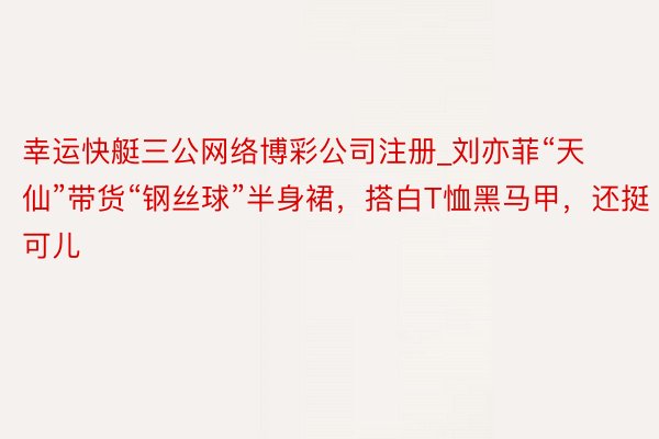 幸运快艇三公网络博彩公司注册_刘亦菲“天仙”带货“钢丝球”半身裙，搭白T恤黑马甲，还挺可儿