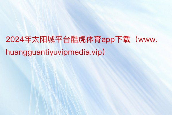 2024年太阳城平台酷虎体育app下载（www.huangguantiyuvipmedia.vip）