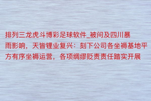 排列三龙虎斗博彩足球软件_被问及四川暴雨影响，天皆锂业复兴：刻下公司各坐褥基地平方有序坐褥运营，各项绸缪贬责责任踏实开展