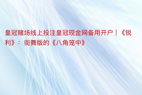 皇冠赌场线上投注皇冠现金网备用开户 | 《锐利》：街舞版的《八角笼中》