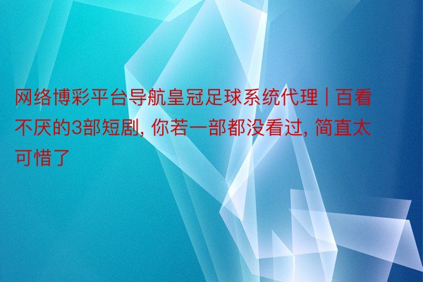 网络博彩平台导航皇冠足球系统代理 | 百看不厌的3部短剧， 你若一部都没看过， 简直太可惜了