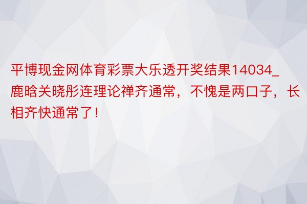 平博现金网体育彩票大乐透开奖结果14034_鹿晗关晓彤连理论禅齐通常，不愧是两口子，长相齐快通常了！