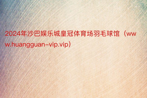 2024年沙巴娱乐城皇冠体育场羽毛球馆（www.huangguan-vip.vip）