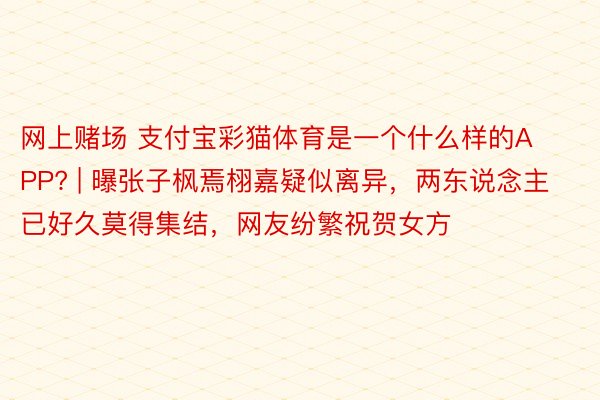 网上赌场 支付宝彩猫体育是一个什么样的APP? | 曝张子枫焉栩嘉疑似离异，两东说念主已好久莫得集结，网友纷繁祝贺女方