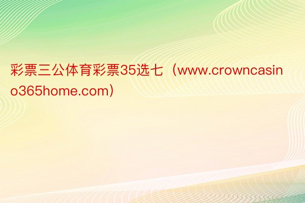 彩票三公体育彩票35选七（www.crowncasino365home.com）