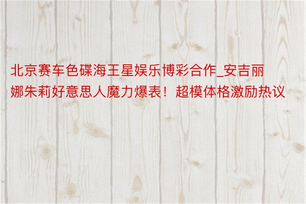 北京赛车色碟海王星娱乐博彩合作_安吉丽娜朱莉好意思人魔力爆表！超模体格激励热议