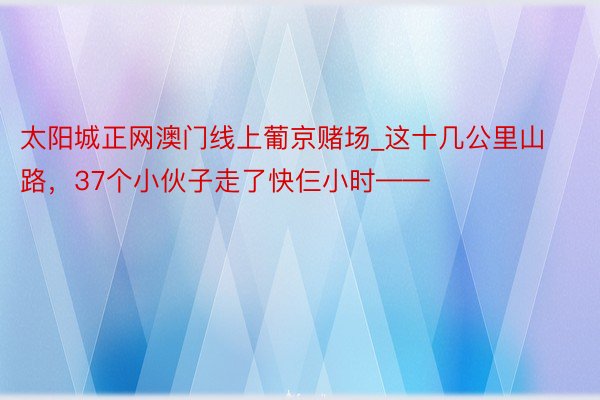 太阳城正网澳门线上葡京赌场_这十几公里山路，37个小伙子走了快仨小时——