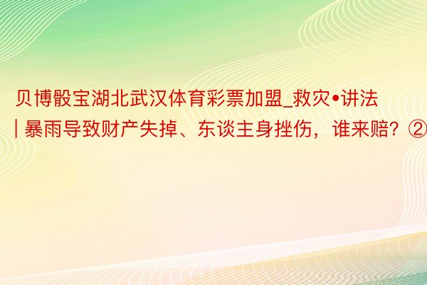 贝博骰宝湖北武汉体育彩票加盟_救灾•讲法 | 暴雨导致财产失掉、东谈主身挫伤，谁来赔？②