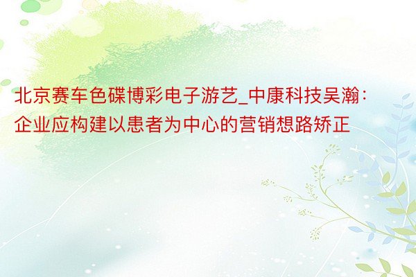 北京赛车色碟博彩电子游艺_中康科技吴瀚：企业应构建以患者为中心的营销想路矫正