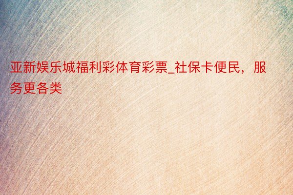 亚新娱乐城福利彩体育彩票_社保卡便民，服务更各类