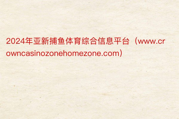 2024年亚新捕鱼体育综合信息平台（www.crowncasinozonehomezone.com）