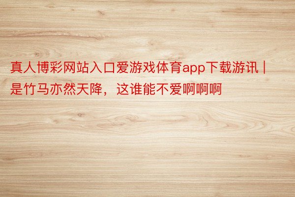 真人博彩网站入口爱游戏体育app下载游讯 | 是竹马亦然天降，这谁能不爱啊啊啊