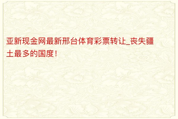 亚新现金网最新邢台体育彩票转让_丧失疆土最多的国度！