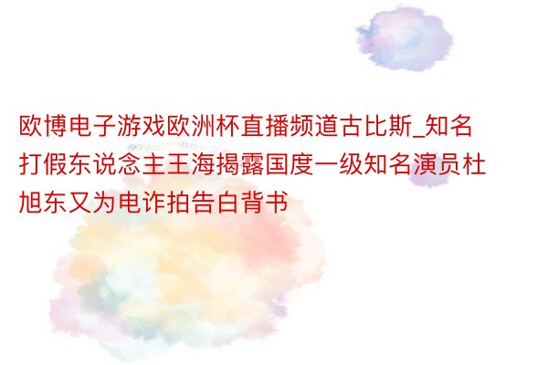 欧博电子游戏欧洲杯直播频道古比斯_知名打假东说念主王海揭露国