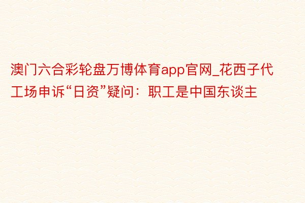 澳门六合彩轮盘万博体育app官网_花西子代工场申诉“日资”疑问：职工是中国东谈主