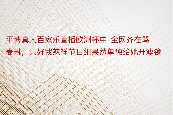 平博真人百家乐直播欧洲杯中_全网齐在骂麦琳，只好我慈祥节目组果然单独给她开滤镜
