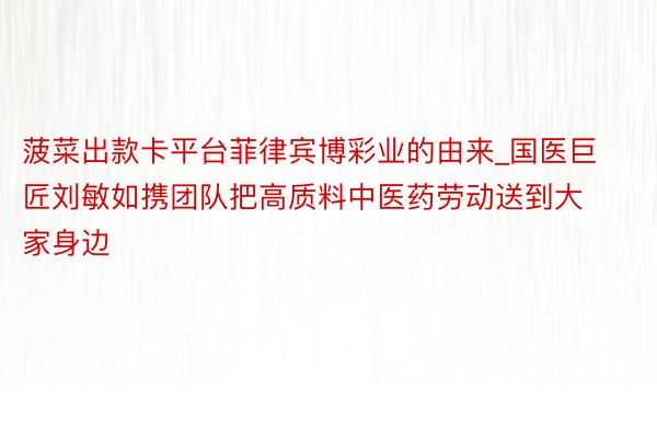 菠菜出款卡平台菲律宾博彩业的由来_国医巨匠刘敏如携团队把高质料中医药劳动送到大家身边