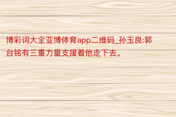 博彩词大全亚博体育app二维码_孙玉良:郭台铭有三重力量支援着他走下去。
