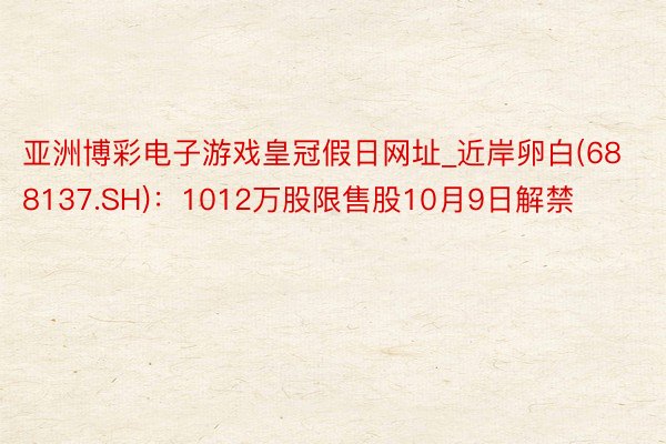 亚洲博彩电子游戏皇冠假日网址_近岸卵白(688137.SH)：1012万股限售股10月9日解禁