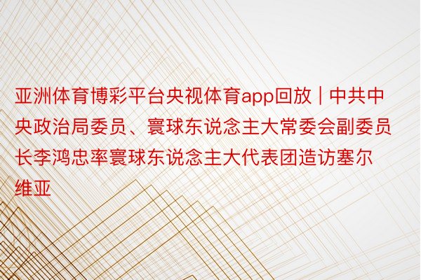 亚洲体育博彩平台央视体育app回放 | 中共中央政治局委员、寰球东说念主大常委会副委员长李鸿忠率寰球东说念主大代表团造访塞尔维亚