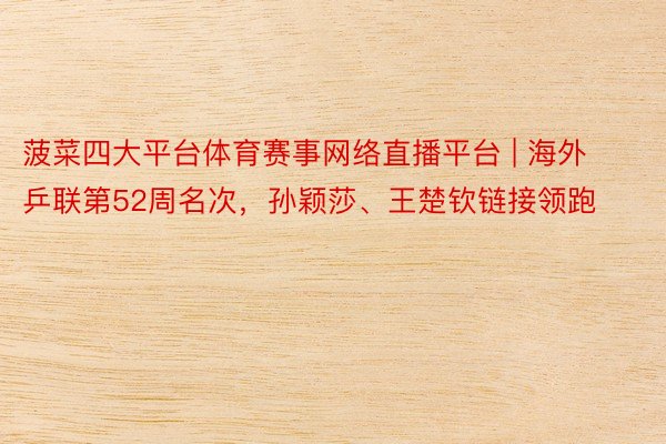 菠菜四大平台体育赛事网络直播平台 | 海外乒联第52周名次，孙颖莎、王楚钦链接领跑